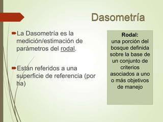 La Dasometría es la
medición/estimación de
parámetros del rodal.
Están referidos a una
superficie de referencia (por
ha)
Rodal:
una porción del
bosque definida
sobre la base de
un conjunto de
criterios
asociados a uno
o más objetivos
de manejo
 