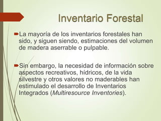 La mayoría de los inventarios forestales han
sido, y siguen siendo, estimaciones del volumen
de madera aserrable o pulpable.
Sin embargo, la necesidad de información sobre
aspectos recreativos, hídricos, de la vida
silvestre y otros valores no maderables han
estimulado el desarrollo de Inventarios
Integrados (Multiresource Inventories).
 