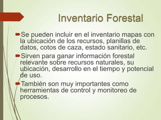 Se pueden incluir en el inventario mapas con
la ubicación de los recursos, planillas de
datos, cotos de caza, estado sanitario, etc.
Sirven para ganar información forestal
relevante sobre recursos naturales, su
ubicación, desarrollo en el tiempo y potencial
de uso.
También son muy importantes como
herramientas de control y monitoreo de
procesos.
 