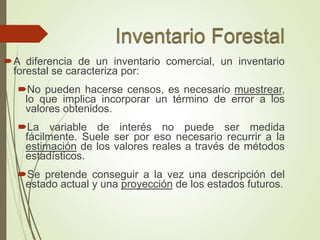 A diferencia de un inventario comercial, un inventario
forestal se caracteriza por:
No pueden hacerse censos, es necesario muestrear,
lo que implica incorporar un término de error a los
valores obtenidos.
La variable de interés no puede ser medida
fácilmente. Suele ser por eso necesario recurrir a la
estimación de los valores reales a través de métodos
estadísticos.
Se pretende conseguir a la vez una descripción del
estado actual y una proyección de los estados futuros.
 