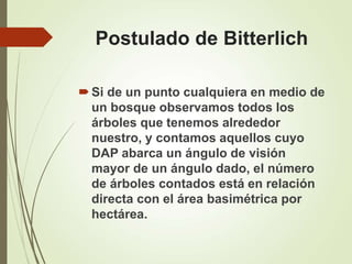 Postulado de Bitterlich
Si de un punto cualquiera en medio de
un bosque observamos todos los
árboles que tenemos alrededor
nuestro, y contamos aquellos cuyo
DAP abarca un ángulo de visión
mayor de un ángulo dado, el número
de árboles contados está en relación
directa con el área basimétrica por
hectárea.
 