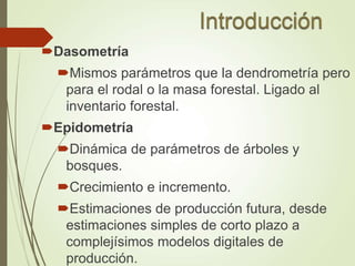 Dasometría
Mismos parámetros que la dendrometría pero
para el rodal o la masa forestal. Ligado al
inventario forestal.
Epidometría
Dinámica de parámetros de árboles y
bosques.
Crecimiento e incremento.
Estimaciones de producción futura, desde
estimaciones simples de corto plazo a
complejísimos modelos digitales de
producción.
 