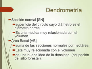 Sección normal [SN]
superficie del círculo cuyo diámetro es el
diámetro normal.
Es una medida muy relacionada con el
volumen.
Área Basal [AB]
suma de las secciones normales por hectárea.
Está muy relacionada con el volumen
da una buena idea de la densidad (ocupación
del sitio forestal).
 