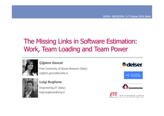 The Missing Links in Software Estimation:
Work, Team Loading and Team Power
Luigi Buglione
Engineering.IT (Italy)
luigi.buglione@eng.it
Çiğdem Gencel
Free University of Bozen-Bolzano (Italy)
cigdem.gencel@unibz.it
IWSM -MENSURA,5-7October2016,Berlin
 