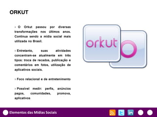 ORKUT

   › O Orkut passou por diversas
   transformações nos últimos anos.
   Continua sendo a mídia social mais
   utilizada no Brasil.

   › Entretanto,     suas     atividades
   concentram-se atualmente em três
   tipos: troca de recados, publicação e
   comentários em fotos, utilização de
   aplicativos sociais.

   › Foco relacional e de entretenimento

   › Possível medir: perfis, anúncios
   pagos,      comunidades,  promova,
   aplicativos



Elementos das Mídias Sociais
 