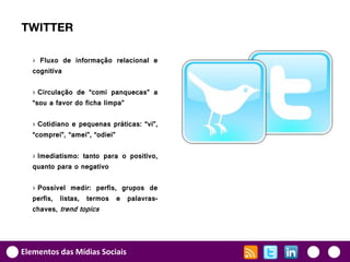 TWITTER

   › Fluxo de informação relacional e
   cognitiva

   › Circulação de “comi panquecas” a
   “sou a favor do ficha limpa”

   › Cotidiano e pequenas práticas: “vi”,
   “comprei”, “amei”, “odiei”

   › Imediatismo: tanto para o positivo,
   quanto para o negativo

   › Possível medir: perfis, grupos de
   perfis, listas, termos e palavras-
   chaves, trend topics




Elementos das Mídias Sociais
 