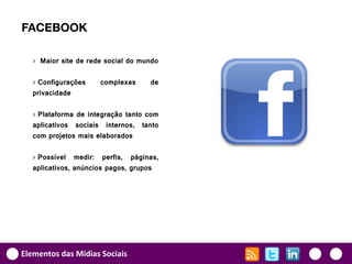 FACEBOOK

   › Maior site de rede social do mundo

   › Configurações    complexas     de
   privacidade

   › Plataforma de integração tanto com
   aplicativos sociais internos, tanto
   com projetos mais elaborados

   › Possível medir: perfis, páginas,
   aplicativos, anúncios pagos, grupos




Elementos das Mídias Sociais
 