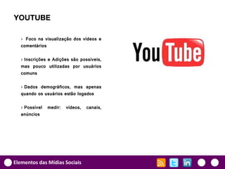 YOUTUBE

   › Foco na visualização dos vídeos e
   comentários

   › Inscrições e Adições são possíveis,
   mas pouco utilizadas por usuários
   comuns

   › Dados demográficos, mas apenas
   quando os usuários estão logados

   › Possível   medir:   vídeos,   canais,
   anúncios




Elementos das Mídias Sociais
 