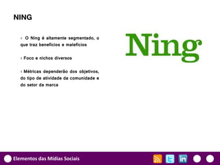 NING

   › O Ning é altamente segmentado, o
   que traz benefícios e malefícios

   › Foco e nichos diversos

   › Métricas dependerão dos objetivos,
   do tipo de atividade da comunidade e
   do setor da marca




Elementos das Mídias Sociais
 