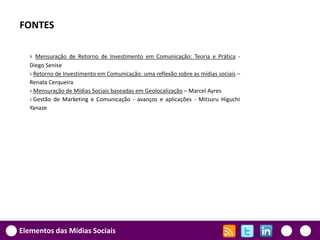 FONTES

   › Mensuração de Retorno de Investimento em Comunicação: Teoria e Prática -
   Diego Senise
   › Retorno de Investimento em Comunicação: uma reflexão sobre as mídias sociais –
   Renata Cerqueira
   › Mensuração de Mídias Sociais baseadas em Geolocalização – Marcel Ayres
   › Gestão de Marketing e Comunicação - avanços e aplicações - Mitsuru Higuchi
   Yanaze




Elementos das Mídias Sociais
 