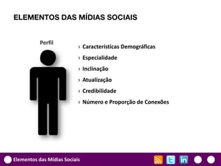 ELEMENTOS DAS MÍDIAS SOCIAIS


           Perfil
                           › Características Demográficas
                           › Especialidade
                           › Inclinação
                           › Atualização
                           › Credibilidade
                           › Número e Proporção de Conexões




Elementos das Mídias Sociais
 