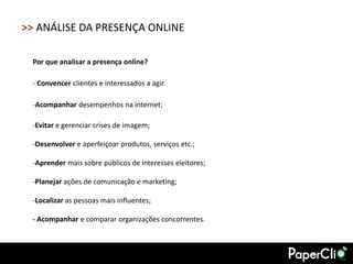 >> ANÁLISE DA PRESENÇA ONLINE

 Por que analisar a presença online?

 - Convencer clientes e interessados a agir.

 -Acompanhar desempenhos na internet;

 -Evitar e gerenciar crises de imagem;

 -Desenvolver e aperfeiçoar produtos, serviços etc.;

 -Aprender mais sobre públicos de interesses eleitores;

 -Planejar ações de comunicação e marketing;

 -Localizar as pessoas mais influentes;

 - Acompanhar e comparar organizações concorrentes.
 