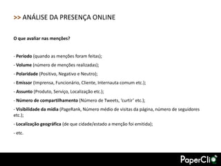 >> ANÁLISE DA PRESENÇA ONLINE

O que avaliar nas menções?


- Período (quando as menções foram feitas);
- Volume (número de menções realizadas);
- Polaridade (Positivo, Negativo e Neutro);
- Emissor (Imprensa, Funcionário, Cliente, Internauta comum etc.);
- Assunto (Produto, Serviço, Localização etc.);
- Número de compartilhamento (Número de Tweets, ‘curtir’ etc.);
- Visibilidade da mídia (PageRank, Número médio de visitas da página, número de seguidores
etc.);
- Localização geográfica (de que cidade/estado a menção foi emitida);
- etc.
 