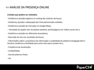>> ANÁLISE DA PRESENÇA ONLINE

c) Dados que podem ser coletados:
- Existência e posição orgânica no ranking dos motores de busca;
- Existência, posição e adequação dos links patrocinados exibidos;
- Existência e posição de marcação no Google Maps;
- Variedade de opções dos resultados (website, perfis/páginas em mídias sociais etc.);
- Existência e posição em diferentes buscadores;
- Descrição do site nos resultados da busca;
- Informações sobre a arquitetura da informação e usabilidade do website (navegação fácil e
intuitiva, existência e facilidade para achar itens para contato etc.);
- Freqüência de atualização;
- Linkabilidade;
- Uso de palavras-chave;
- etc.
 