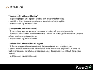 >> EXEMPLOS

 "Convencendo o Cliente: Playboy"
 - A agência propõe uma ação de seeding com blogueiros famosos;
 - Identificar cinco blogs que se adequem ao público-alvo da revista;
 - Justificar com alguns indicadores.

 "Convencendo o Cliente: Activia"
 - O profissional quer convencer a empresa a investir mais em monitoramento
 - Identificar o que se fala inicialmente sobre a marca no Twitter, para convencer o cliente
 a fazer monitoramento completo;
 - Justificar com alguns indicadores.

 "Convencendo o Cliente: Cultura Inglesa"
 - O cliente não acredita na importância da internet para seus investimentos;
 - Reunir dados sobre o volume de demanda sobre informação do produto “Cursos de
 Inglês", mostrando e avaliando impacto das ações dos concorrentes: CCAA, Yazigi, Fisk,
 Wizard;
 - Justificar com alguns indicadores
 