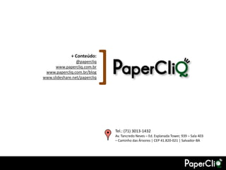 + Conteúdo:
                 @papercliq
      www.papercliq.com.br
 www.papercliq.com.br/blog
                               [
www.slideshare.net/papercliq




                                   Tel.: (71) 3013-1432
                                   Av. Tancredo Neves – Ed. Esplanada Tower, 939 – Sala 403
                                   – Caminho das Árvores | CEP 41.820-021 | Salvador-BA
 