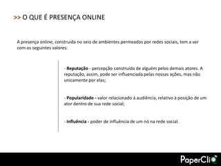 >> O QUE É PRESENÇA ONLINE


A presença online, construída no seio de ambientes permeados por redes sociais, tem a ver
com os seguintes valores:



                       - Reputação - percepção construída de alguém pelos demais atores. A
                       reputação, assim, pode ser influenciada pelas nossas ações, mas não
                       unicamente por elas;


                       - Popularidade - valor relacionado à audiência, relativo à posição de um
                       ator dentro de sua rede social;


                       - Influência - poder de influência de um nó na rede social.
 