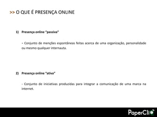 >> O QUE É PRESENÇA ONLINE


  1) Presença online “passiva”


     - Conjunto de menções espontâneas feitas acerca de uma organização, personalidade
     ou mesmo qualquer internauta.




  2) Presença online “ativa”


     - Conjunto de iniciativas produzidas para integrar a comunicação de uma marca na
     internet.
 