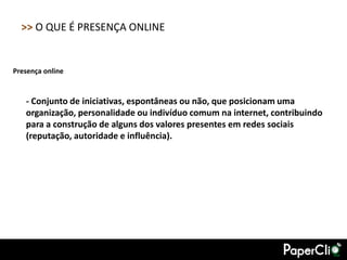 >> O QUE É PRESENÇA ONLINE


Presença online


   - Conjunto de iniciativas, espontâneas ou não, que posicionam uma
   organização, personalidade ou indivíduo comum na internet, contribuindo
   para a construção de alguns dos valores presentes em redes sociais
   (reputação, autoridade e influência).
 