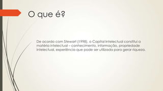 O que é?
De acordo com Stewart (1998), o Capital Intelectual constitui a
matéria intelectual – conhecimento, informação, propriedade
intelectual, experiência que pode ser utilizada para gerar riqueza.
 