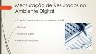 Mensuração de Resultados no
Ambiente Digital
• É possível medir resultados no ambiente digital?
• Métricas.
• Marketing Digital.
• Formação Profissional.
 