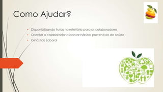 Como Ajudar?
• Disponibilizando frutas no refeitório para os colaboradores
• Orientar o colaborador a adotar hábitos preventivos de saúde
• Ginástica Laboral
 