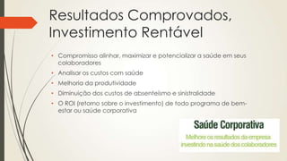 Resultados Comprovados,
Investimento Rentável
• Compromisso alinhar, maximizar e potencializar a saúde em seus
colaboradores
• Analisar os custos com saúde
• Melhoria da produtividade
• Diminuição dos custos de absenteísmo e sinistralidade
• O ROI (retorno sobre o investimento) de todo programa de bem-
estar ou saúde corporativa
 