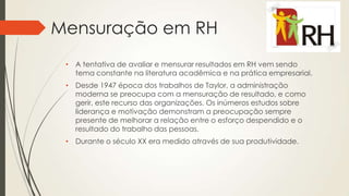 Mensuração em RH
• A tentativa de avaliar e mensurar resultados em RH vem sendo
tema constante na literatura acadêmica e na prática empresarial.
• Desde 1947 época dos trabalhos de Taylor, a administração
moderna se preocupa com a mensuração de resultado, e como
gerir, este recurso das organizações. Os inúmeros estudos sobre
liderança e motivação demonstram a preocupação sempre
presente de melhorar a relação entre o esforço despendido e o
resultado do trabalho das pessoas.
• Durante o século XX era medido através de sua produtividade.
 