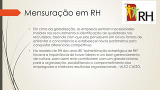 Mensuração em RH
• Em cima da globalização, as empresas sentiram necessidades
maiores nos recrutamento e identificação de qualidades nos
recrutados, fazendo com que elas pensassem em novas formas de
enfrentar a concorrência e estabelecer novos parâmetros para
conquistar diferenciais competitivos.
• No modelo de RH dos anos 80 "administração estratégica de RH"
focava a importância de haver líderes e um bom gerenciamento
de cultura, para assim este contribuírem com um grande retorno
para a organização, possibilitando o comprometimento dos
empregados e melhores resultados organizacionais. –ALTO CUSTO.
 