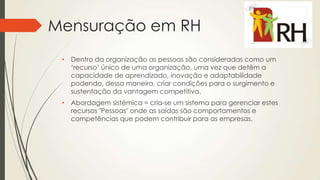 Mensuração em RH
• Dentro da organização as pessoas são consideradas como um
‘recurso’ único de uma organização, uma vez que detêm a
capacidade de aprendizado, inovação e adaptabilidade
podendo, dessa maneira, criar condições para o surgimento e
sustentação da vantagem competitiva.
• Abordagem sistêmica = cria-se um sistema para gerenciar estes
recursos "Pessoas" onde as saídas são comportamentos e
competências que podem contribuir para as empresas.
 