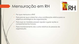 Mensuração em RH
• Por que mensurar o RH?
• Para provar que a área faz uma contribuição efetiva para os
objetivos estratégicos da organização;
• Para que as medidas possam ajudar a guiar ações e
comportamentos futuros;
• Para monitoramento dos custos relativos às pessoas da
organização.
 