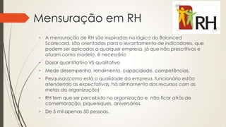 Mensuração em RH
• A mensuração de RH são inspiradas na lógica do Balanced
Scorecard, são orientadas para o levantamento de indicadores, que
podem ser aplicados a qualquer empresa. já que não prescritivos e
atuam como modelo, é necessário
• Dosar quantitativo VS qualitativo
• Mede desempenho, rendimento, capacidade, competências.
• Pesquisas(como está a qualidade da empresa, funcionário estão
atendendo as expectativas, há alinhamento dos recursos com as
metas da organização)
• RH tem que ser percebido na organização e não ficar atrás de
comemoração, piqueniques, aniversários.
• De 5 mil apenas 50 pessoas.
 
