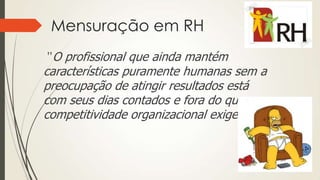 Mensuração em RH
”O profissional que ainda mantém
características puramente humanas sem a
preocupação de atingir resultados está
com seus dias contados e fora do que a
competitividade organizacional exige.”
 