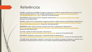 Referências
• OLIVEIRA, Joel Marques de; BEUREN, Ilse Maria. O tratamento contábil do capital intelectual em empresas com
valor de mercado superior ao valor contábil. Disponível em: http://www.scielo.br/scielo.php?pid=S1519-
70772003000200006&script=sci_arttext. Acesso em 18 de Abril de 2013.
• INCONMETRICS. Mensuração de ativos intangíveis. Disponível em: http://www.incommetrics.com/?p=1469.
Acesso em 18 de Abril de 2013.
• MACEDO, Viviane. Era do conhecimento: empresas investem e exigem mais de seus profissionais. Disponível em:
http://empregocerto.uol.com.br/info/dicas/2009/10/22/era-do-conhecimento-empresas-investem-e-exigem-
mais-de-seus-profissionais.html#rmcl. Acesso em 18 de Abril de 2013.
• EMPREENDER, Saúde. Saúde Corporativa; Desafio para todas as organizações. Disponível em:
:http://www.empreendersaude.com.br/2011/01/saude-corporativa-desafio-para-todas-as-organizacoes/.
Acesso em 18 de Abril de 2013.
• SIS, Saúde. Gestão de Saúde Corporativa. Disponível em:
http://www.sissaude.com.br/sis/inicial.php?case=2&idnot=4786. Acesso em 18 de Abril de 2013.
• MOVIMENTO. Resultados Comprovados, Investimento Rentável. Disponível em:
http://www.movimentosaudecorporativa.com.br/conteudo/conteudo.php?id=6. Acesso em 18 de Abril de 2013.
• LACOMBE; Beatriz Maria Braga; Avaliação e mensuração de resultados em gestão de pessoas e a relação com o
desempenho organizacional: Um estudo com as maiores empresas brasileiras.(Pesquisa FGV, 2006).
 
