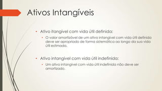 Ativos Intangíveis
• Ativo itangível com vida útil definida:
• O valor amortizável de um ativo intangível com vida útil definida
deve ser apropriado de forma sistemática ao longo da sua vida
útil estimada.
• Ativo intangível com vida útil indefinida:
• Um ativo intangível com vida útil indefinida não deve ser
amortizado.
 
