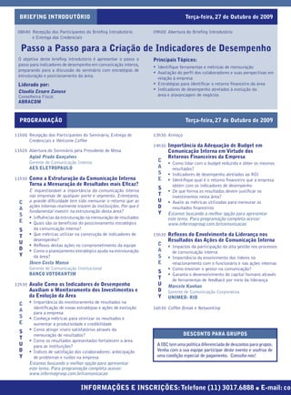 BRIEFING INTRODUTÓRIO                                                             Terça-feira, 27 de Outubro de 2009

 08h40 Recepção dos Participantes do Brieﬁng Introdutório           09h00 Abertura do Brieﬁng Introdutório
       e Entrega das Credenciais

   Passo a Passo para a Criação de Indicadores de Desempenho
 O objetivo deste brieﬁng introdutório é apresentar o passo a       Principais Tópicos:
 passo para indicadores de desempenho em comunicação interna,
                                                                    • Identiﬁque ferramentas e métricas de mensuração
 preparando para a discussão do seminário com estratégias de
                                                                    • Avaliação do perﬁl dos colaboradores e suas perspectivas em
 estruturação e posicionamento da área.
                                                                      relação à empresa
 Liderado por:                                                      • Estratégias para identiﬁcar o retorno ﬁnanceiro da área
 Claudia Cesaro Zanuso                                              • Indicadores de desempenho atrelados à evolução da
 Conselheira Fiscal                                                   área e alavancagem de negócios
 ABRACOM



  PROGRAMAÇÃO                                                                       Terça-feira, 27 de Outubro de 2009

11h00 Recepção dos Participantes do Seminário, Entrega de           13h30 Almoço
      Credenciais e Welcome Coffee
                                                                    14h30 Importância da Adequação de Budget em
11h20 Abertura do Seminário pela Presidente de Mesa                        Comunicação Interna em Virtude dos
      Aglaê Prado Gonçalves                                                Retornos Financeiros da Empresa
      Gerente de Comunicação Interna                                  C
                                                                           • Como lidar com o budget reduzido e obter os mesmos
      AES ELETROPAULO                                                 A      resultados?
                                                                      S    • Indicadores de desempenho atrelados ao ROI
11h30 Como a Estruturação da Comunicação Interna                      E    • Identiﬁque qual é o retorno ﬁnanceiro que a empresa
       Torna a Mensuração de Resultados mais Eﬁcaz?                          obtém com os indicadores de desempenho
       É inquestionável a importância da comunicação interna
                                                                      S
                                                                           • De que forma os resultados devem justiﬁcar os
       nas empresas de qualquer porte e segmento. Entretanto,         T      investimentos nesta área?
  C    a grande diﬁculdade tem sido mensurar o retorno que as         U    • Avalie as métricas utilizadas para mensurar os
       ações internas realmente trazem às instituições. Por que é     D      resultados ﬁnanceiros
  A    fundamental investir na estruturação desta área?
  S                                                                   Y    Estamos buscando a melhor opção para apresentar
       • Inﬂuências da estruturação na mensuração de resultados            este tema. Para programação completa acesse:
  E    • Quais são os benefícios do posicionamento estratégico             www.informagroup.com.br/comunicacao
  S      da comunicação interna?
  T    • Que métricas utilizar na construção de indicadores de      15h30 Reﬂexos do Envolvimento da Liderança nos
         desempenho?                                                       Resultados das Ações de Comunicação Interna
  U                                                                   C
       • Reﬂexos destas ações no comprometimento da equipe                 • Impactos da participação da alta gestão nos processos
  D    • Como o planejamento estratégico ajuda na estruturação        A      de comunicação interna
  Y      da área?                                                     S    • Importância do envolvimento dos líderes no
       Ibsen Costa Manso                                              E      relacionamento com o funcionário e nas ações internas
       Gerente de Comunicação Institucional                                • Como envolver o gestor na comunicação?
       BANCO VOTORANTIM                                               S
                                                                           • Garanta o desenvolvimento do capital humano através
                                                                      T      de ferramentas de feedback por meio da liderança
12h30 Avalie Como os Indicadores de Desempenho                        U    Marcelo Kanhan
       Auxiliam o Monitoramento dos Investimentos e                   D    Gerente de Comunicação Corporativa
       da Evolução da Área                                            Y    UNIMED- RIO
  C    • Importância do monitoramento de resultados na
         identiﬁcação de novas estratégias e ações de evolução      16h30 Coffee Break e Networking
  A      para a empresa
  S    • Conheça métricas para otimizar os resultados e
  E      aumentar a produtividade e credibilidade
  S    • Como atingir níveis satisfatórios através da
         mensuração de resultados?                                                 DESCONTO PARA GRUPOS
  T
       • Como os resultados apresentados fortalecem a área
  U      para as instituições?                                       A IBC tem uma política diferenciada de descontos para grupos.
  D    • Índices de satisfação dos colaboradores: antecipação        Venha com a sua equipe participar deste evento e usufrua de
  Y      de problemas e ruídos na empresa                            uma condição especial de pagamento. Consulte-nos!
       Estamos buscando a melhor opção para apresentar
       este tema. Para programação completa acesse:
       www.informagroup.com.br/comunicacao


                                  INFORMAÇÕES E INSCRIÇÕES: Telefone (11) 3017.6888 ● E-mail: com
 