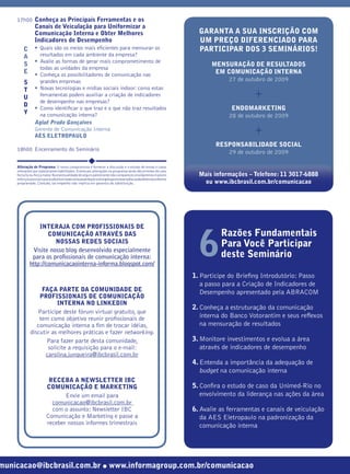 17h00 Conheça as Principais Ferramentas e os
               Canais de Veiculação para Uniformizar a
               Comunicação Interna e Obter Melhores                                                         GARANTA A SUA INSCRIÇÃO COM
               Indicadores de Desempenho                                                                    UM PREÇO DIFERENCIADO PARA
        C      • Quais são os meios mais eﬁcientes para mensurar os                                         PARTICIPAR DOS 3 SEMINÁRIOS!
        A        resultados em cada ambiente da empresa?
               • Avalie as formas de gerar mais comprometimento de
        S                                                                                                       MENSURAÇÃO DE RESULTADOS
                 todas as unidades da empresa
        E      • Conheça os possibilitadores de comunicação nas                                                  EM COMUNICAÇÃO INTERNA
                 grandes empresas                                                                                    27 de outubro de 2009
        S

                                                                                                                                +
        T      • Novas tecnologias e mídias sociais indoor: como estas
        U        ferramentas podem auxiliar a criação de indicadores
                 de desempenho nas empresas?
        D
               • Como identiﬁcar o que traz e o que não traz resultados                                                 ENDOMARKETING
        Y        na comunicação interna?                                                                               28 de outubro de 2009

                                                                                                                                +
               Aglaê Prado Gonçalves
               Gerente de Comunicação Interna
               AES ELETROPAULO
                                                                                                                  RESPONSABILIDADE SOCIAL
    18h00 Encerramento do Seminário
                                                                                                                     29 de outubro de 2009

    Alteração de Programa: O nosso compromisso é fornecer a discussão e o estudo de temas e casos
    relevantes por palestrantes habilitados. Eventuais alterações no programa serão decorrentes de caso
    fortuito ou força maior. Na eventualidade de algum palestrante não comparecer, envidaremos maiores      Mais informações – Telefone: 11 3017-6888
    esforços possíveis para substituiroexecutivoausenteporoutroaptoapromoveradiscussãodotemaconforme
    programado. Contudo, tal empenho não implica em garantia da substituição.                                ou www.ibcbrasil.com.br/comunicacao




                INTERAJA COM PROFISSIONAIS DE
                                                                                                                    Razões Fundamentais
                                                                                                            6
                    COMUNICAÇÃO ATRAVÉS DAS
                      NOSSAS REDES SOCIAIS
                                                                                                                    Para Você Participar
             Visite nosso blog desenvolvido especialmente
             para os proﬁssionais de comunicação interna:                                                           deste Seminário
            http://comunicacaointerna-informa.blogspot.com/
                                                                                                          1. Participe do Brieﬁng Introdutório: Passo
                                                                                                             a passo para a Criação de Indicadores de
                 FAÇA PARTE DA COMUNIDADE DE                                                                 Desempenho apresentado pela ABRACOM
                PROFISSIONAIS DE COMUNICAÇÃO
                       INTERNA NO LINKEDIN
                                                                                                          2. Conheça a estruturação da comunicação
               Participe deste fórum virtual gratuito, que
                tem como objetivo reunir proﬁssionais de                                                     interna do Banco Votorantim e seus reﬂexos
               comunicação interna a ﬁm de trocar idéias,                                                    na mensuração de resultados
            discutir as melhores práticas e fazer networking.
                   Para fazer parte desta comunidade,                                                     3. Monitore investimentos e evolua a área
                   solicite a requisição para o e-mail:                                                      através de indicadores de desempenho
                  carolina.junqueira@ibcbrasil.com.br
                                                                                                          4. Entenda a importância da adequação de
                                                                                                             budget na comunicação interna
                        RECEBA A NEWSLETTER IBC
                       COMUNICAÇÃO E MARKETING                                                            5. Conﬁra o estudo de caso da Unimed-Rio no
                              Envie um email para                                                            envolvimento da liderança nas ações da área
                         comunicacao@ibcbrasil.com.br
                         com o assunto: Newsletter IBC                                                    6. Avalie as ferramentas e canais de veiculação
                       Comunicação e Marketing e passe a                                                     da AES Eletropaulo na padronização da
                       receber nossos informes trimestrais                                                   comunicação interna




municacao@ibcbrasil.com.br ● www.informagroup.com.br/comunicacao
 