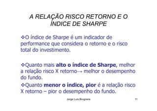 A RELAÇÃO RISCO RETORNO E O
ÍNDICE DE SHARPE
O índice de Sharpe é um indicador de
performance que considera o retorno e o risco
total do investimento.
Jorge Luís Brugnera 11
Quanto mais alto o índice de Sharpe, melhor
a relação risco X retorno→ melhor o desempenho
do fundo.
Quanto menor o índice, pior é a relação risco
X retorno – pior o desempenho do fundo.
 