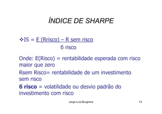 ÍNDICE DE SHARPE
IS = E (Rrisco) – R sem risco
б risco
Onde: E(Risco) = rentabilidade esperada com risco
Jorge Luís Brugnera 13
Onde: E(Risco) = rentabilidade esperada com risco
maior que zero
Rsem Risco= rentabilidade de um investimento
sem risco
б risco = volatilidade ou desvio padrão do
investimento com risco
 