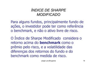 ÍNDICE DE SHARPE
MODIFICADO
Para alguns fundos, principalmente fundo de
ações, o investidor pode ter como referência
o benchmark, e não o ativo livre de risco.
Jorge Luís Brugnera 14
O Índice de Sharpe Modificado considera o
retorno acima do benchmark como o
prêmio pelo risco, e a volatilidade das
diferenças dos retornos do fundo e do
benchmark como medida de risco.
 