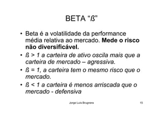 BETA “ß”
• Beta é a volatilidade da performance
média relativa ao mercado. Mede o risco
não diversificável.
• ß > 1 a carteira de ativo oscila mais que a
Jorge Luís Brugnera 15
• ß > 1 a carteira de ativo oscila mais que a
carteira de mercado – agressiva.
• ß = 1, a carteira tem o mesmo risco que o
mercado.
• ß < 1 a carteira é menos arriscada que o
mercado - defensiva
 
