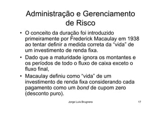 Administração e Gerenciamento
de Risco
• O conceito da duração foi introduzido
primeiramente por Frederick Macaulay em 1938
ao tentar definir a medida correta da “vida” de
um investimento de renda fixa.
• Dado que a maturidade ignora os montantes e
Jorge Luís Brugnera 17
• Dado que a maturidade ignora os montantes e
os períodos de todo o fluxo de caixa exceto o
fluxo final,
• Macaulay definiu como “vida” de um
investimento de renda fixa considerando cada
pagamento como um bond de cupom zero
(desconto puro).
 