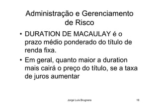Administração e Gerenciamento
de Risco
• DURATION DE MACAULAY é o
prazo médio ponderado do título de
renda fixa.
Jorge Luís Brugnera 18
• Em geral, quanto maior a duration
mais cairá o preço do título, se a taxa
de juros aumentar
 