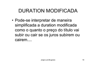 DURATION MODIFICADA
• Pode-se interpretar de maneira
simplificada a duration modificada
como o quanto o preço do título vai
subir ou cair se os juros subirem ou
Jorge Luís Brugnera 19
subir ou cair se os juros subirem ou
cairem....
 