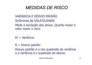 MEDIDAS DE RISCO
VARIÂNCIA E DESVIO PADRÃO
Sinônimos de VOLATILIDADE.
Mede a oscilação dos ativos. Quanto maior o
valor maior o risco.
Jorge Luís Brugnera 2
Б2 = Variância
Б = Desvio padrão
Desvio padrão é a raiz quadrada da variância
e a variância é o quadrado do desvio.
 