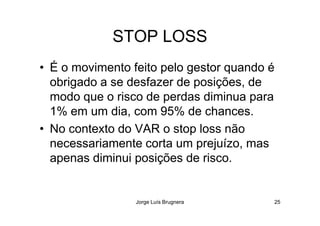 STOP LOSS
• É o movimento feito pelo gestor quando é
obrigado a se desfazer de posições, de
modo que o risco de perdas diminua para
1% em um dia, com 95% de chances.
Jorge Luís Brugnera 25
1% em um dia, com 95% de chances.
• No contexto do VAR o stop loss não
necessariamente corta um prejuízo, mas
apenas diminui posições de risco.
 