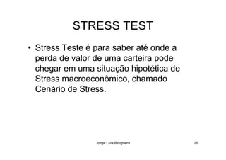 STRESS TEST
• Stress Teste é para saber até onde a
perda de valor de uma carteira pode
chegar em uma situação hipotética de
Stress macroeconômico, chamado
Jorge Luís Brugnera 26
Stress macroeconômico, chamado
Cenário de Stress.
 