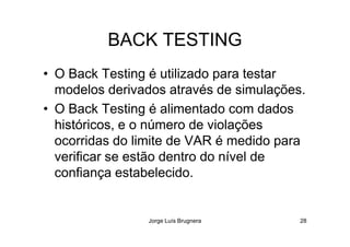 BACK TESTING
• O Back Testing é utilizado para testar
modelos derivados através de simulações.
• O Back Testing é alimentado com dados
históricos, e o número de violações
Jorge Luís Brugnera 28
históricos, e o número de violações
ocorridas do limite de VAR é medido para
verificar se estão dentro do nível de
confiança estabelecido.
 