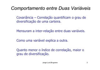Comportamento entre Duas Variáveis
Covariância – Correlação quantificam o grau de
diversificação de uma carteira.
Mensuram a inter-relação entre duas variáveis.
Jorge Luís Brugnera 3
Como uma variável explica a outra.
Quanto menor o índice de correlação, maior o
grau de diversificação.
 