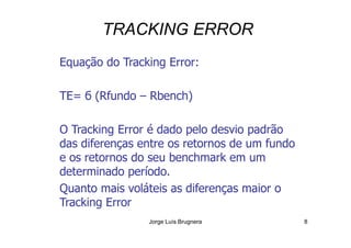 TRACKING ERROR
Equação do Tracking Error:
TE= б (Rfundo – Rbench)
O Tracking Error é dado pelo desvio padrão
Jorge Luís Brugnera 8
O Tracking Error é dado pelo desvio padrão
das diferenças entre os retornos de um fundo
e os retornos do seu benchmark em um
determinado período.
Quanto mais voláteis as diferenças maior o
Tracking Error
 